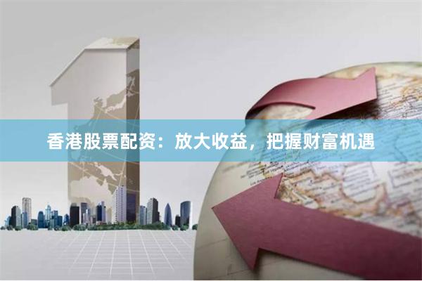 香港股票配资：放大收益，把握财富机遇