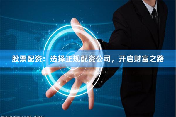 股票配资：选择正规配资公司，开启财富之路