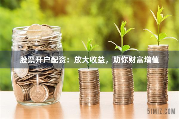 股票开户配资：放大收益，助你财富增值